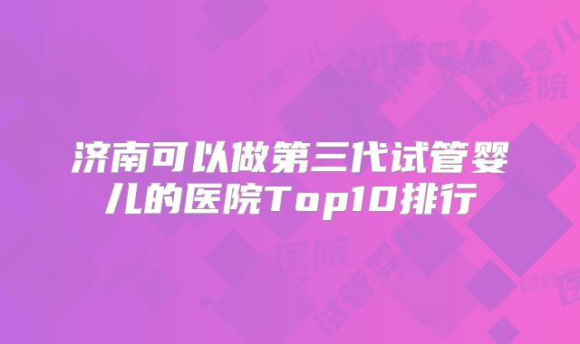 济南可以做第三代试管婴儿的医院Top10排行