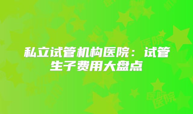 私立试管机构医院：试管生子费用大盘点