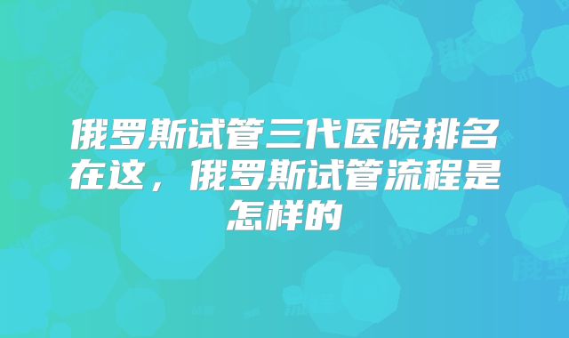 俄罗斯试管三代医院排名在这,俄罗斯试管流程是怎样的