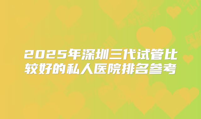 2025年深圳三代试管比较好的私人医院排名参考