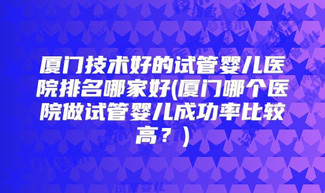 厦门技术好的试管婴儿医院排名哪家好(厦门哪个医院做试管婴儿成功率比较高？)