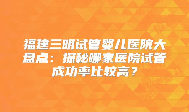 福建三明试管婴儿医院大盘点：探秘哪家医院试管成功率比较高？