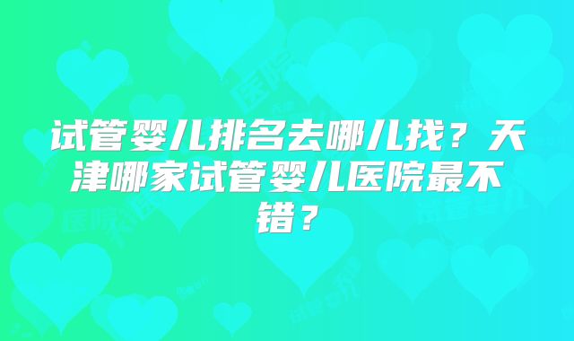 试管婴儿排名去哪儿找？天津哪家试管婴儿医院最不错？