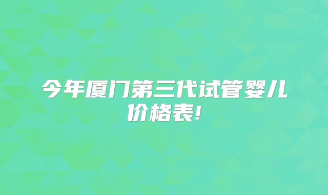 今年厦门第三代试管婴儿价格表!