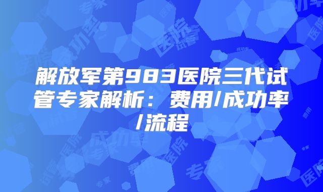 解放军第983医院三代试管专家解析:费用/成功率/流程