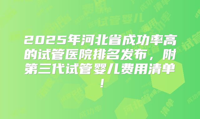 2025年河北省成功率高的试管医院排名发布，附第三代试管婴儿费用清单！