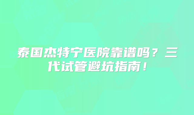 泰国杰特宁医院靠谱吗？三代试管避坑指南！