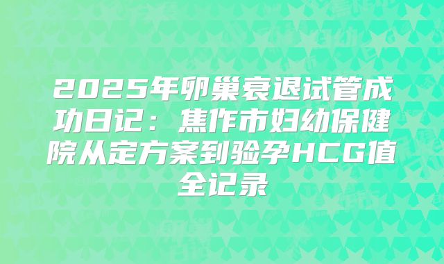 2025年卵巢衰退试管成功日记：焦作市妇幼保健院从定方案到验孕HCG值全记录