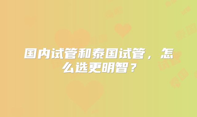 国内试管和泰国试管，怎么选更明智？