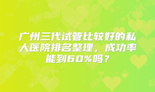 广州三代试管比较好的私人医院排名整理，成功率能到60%吗？