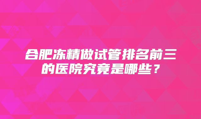 合肥冻精做试管排名前三的医院究竟是哪些？