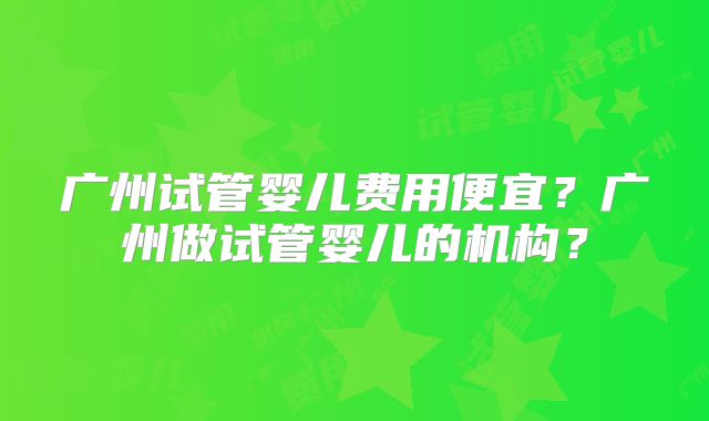 广州试管婴儿费用便宜？广州做试管婴儿的机构？