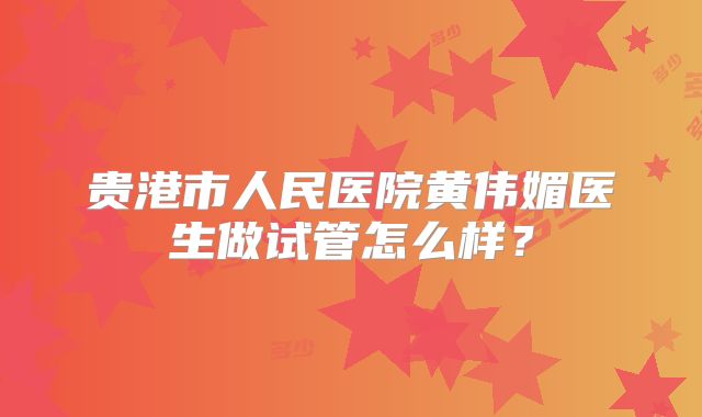 贵港市人民医院黄伟媚医生做试管怎么样？
