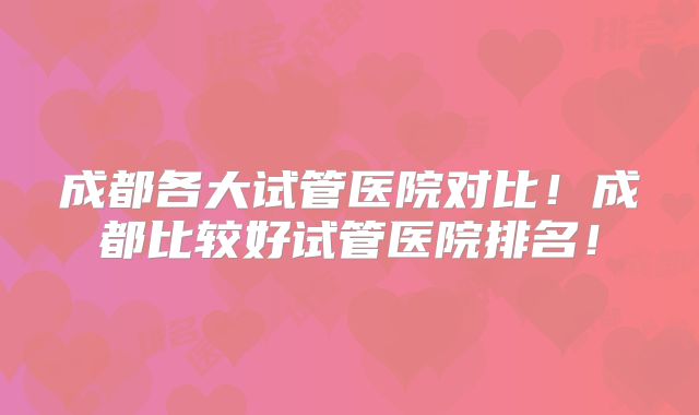 成都各大试管医院对比！成都比较好试管医院排名！