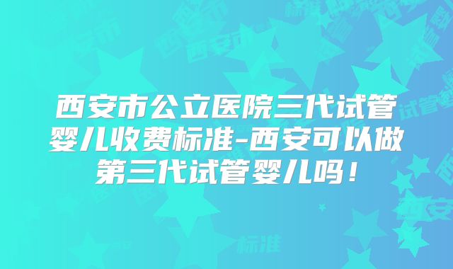 西安市公立医院三代试管婴儿收费标准-西安可以做第三代试管婴儿吗！