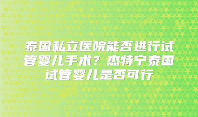 泰国私立医院能否进行试管婴儿手术?杰特宁泰国试管婴儿是否可行