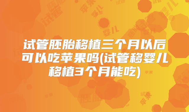 试管胚胎移植三个月以后可以吃苹果吗(试管移婴儿移植3个月能吃)