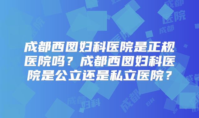 成都西囡妇科医院是正规医院吗？成都西囡妇科医院是公立还是私立医院？