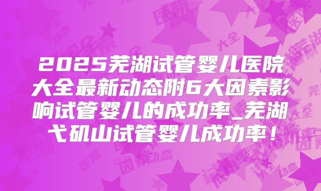 2025芜湖试管婴儿医院大全最新动态附6大因素影响试管婴儿的成功率_芜湖弋矶山试管婴儿成功率!