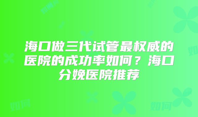 海口做三代试管最权威的医院的成功率如何?海口分娩医院推荐