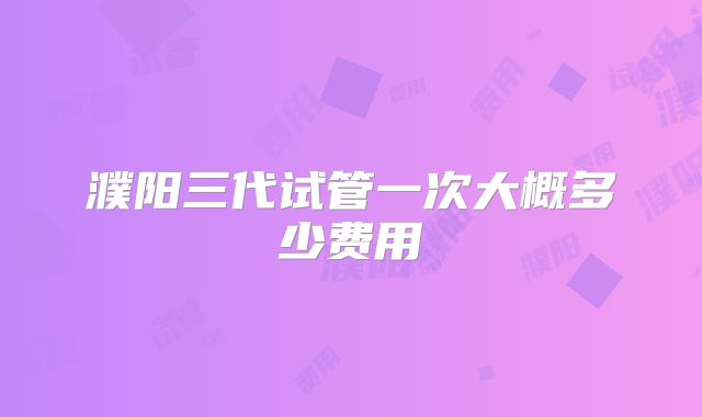 濮阳三代试管一次大概多少费用