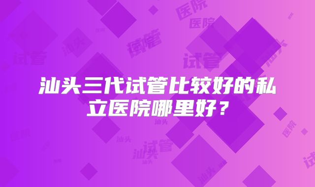 汕头三代试管比较好的私立医院哪里好？
