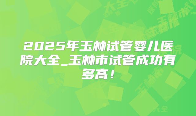 2025年玉林试管婴儿医院大全_玉林市试管成功有多高！