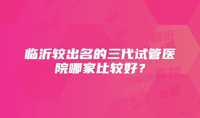 临沂较出名的三代试管医院哪家比较好？