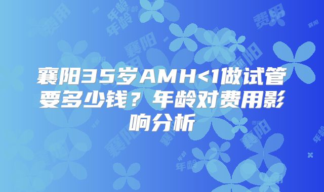 襄阳35岁AMH<1做试管要多少钱?年龄对费用影响分析