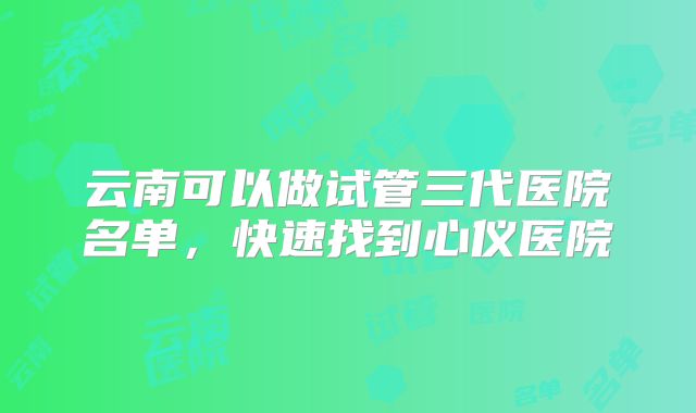 云南可以做试管三代医院名单，快速找到心仪医院