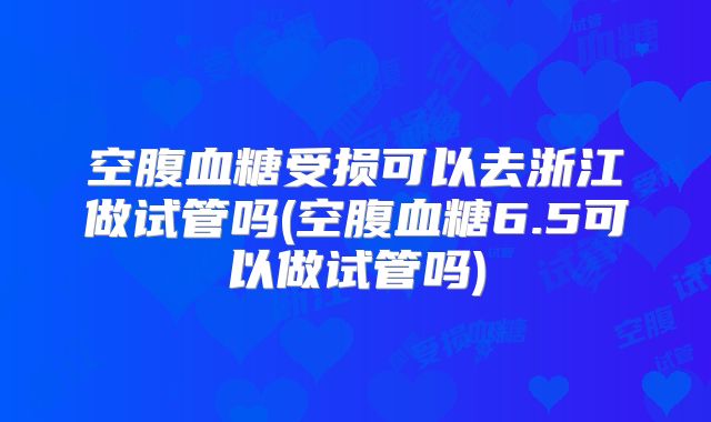 空腹血糖受损可以去浙江做试管吗(空腹血糖6.5可以做试管吗)