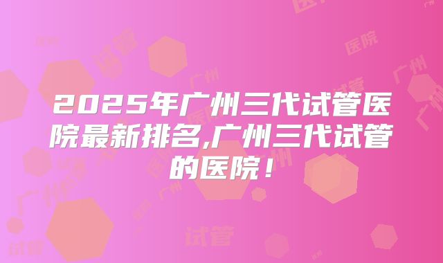 2025年广州三代试管医院最新排名,广州三代试管的医院！