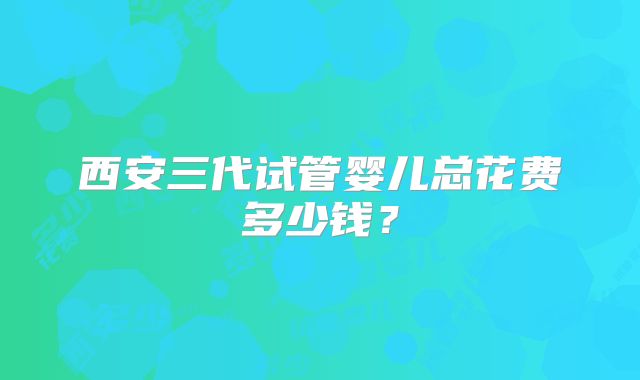 西安三代试管婴儿总花费多少钱？