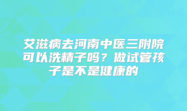 艾滋病去河南中医三附院可以洗精子吗？做试管孩子是不是健康的