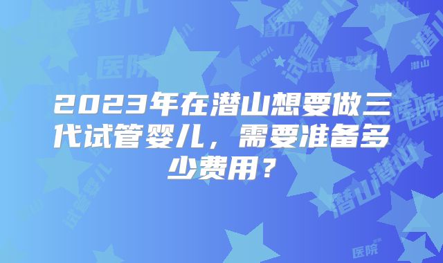 2023年在潜山想要做三代试管婴儿，需要准备多少费用？