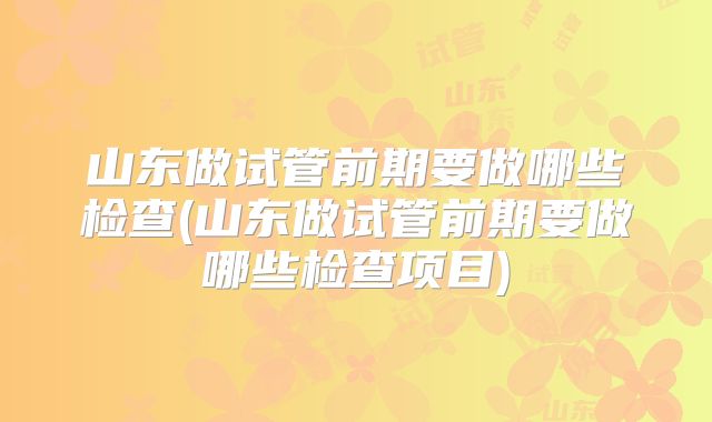 山东做试管前期要做哪些检查(山东做试管前期要做哪些检查项目)