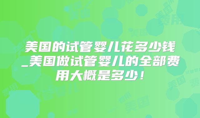 美国的试管婴儿花多少钱_美国做试管婴儿的全部费用大概是多少！