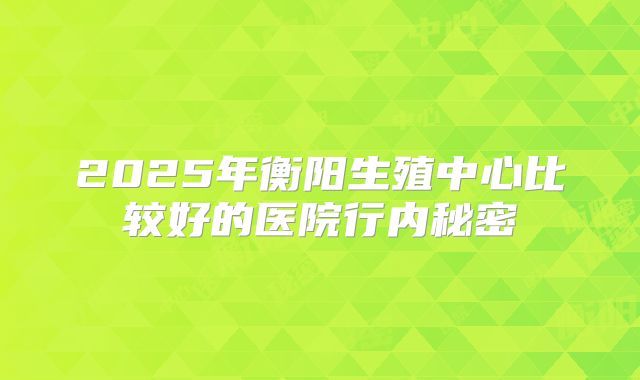 2025年衡阳生殖中心比较好的医院行内秘密