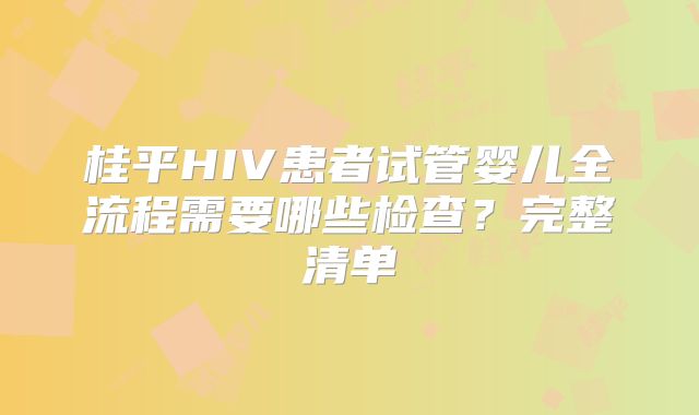 桂平HIV患者试管婴儿全流程需要哪些检查？完整清单