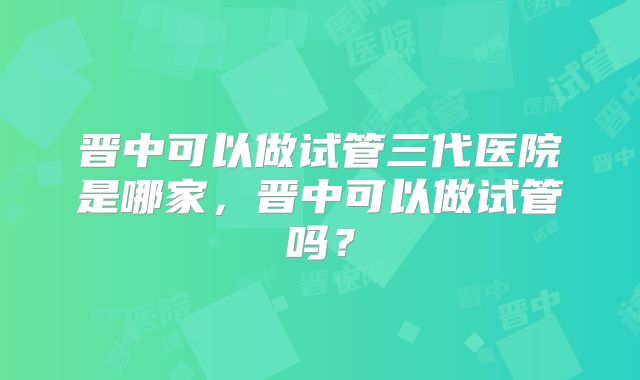 晋中可以做试管三代医院是哪家，晋中可以做试管吗？
