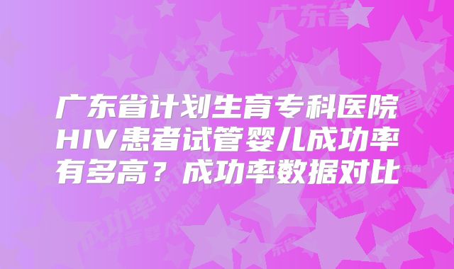 广东省计划生育专科医院HIV患者试管婴儿成功率有多高？成功率数据对比