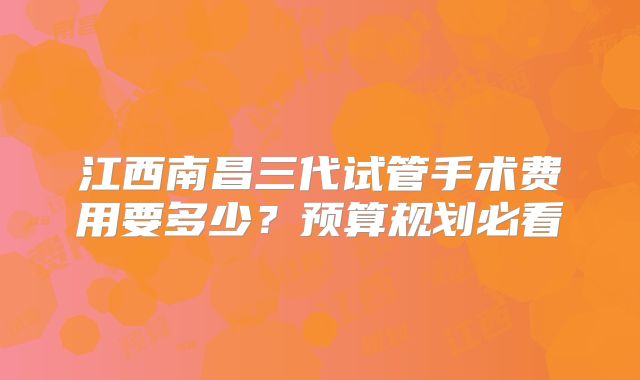 江西南昌三代试管手术费用要多少？预算规划必看