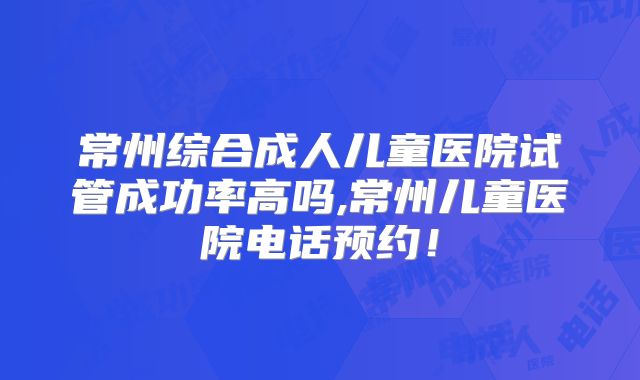 常州综合成人儿童医院试管成功率高吗,常州儿童医院电话预约！