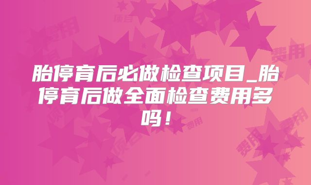 胎停育后必做检查项目_胎停育后做全面检查费用多吗！
