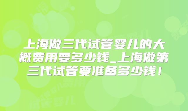 上海做三代试管婴儿的大概费用要多少钱_上海做第三代试管要准备多少钱!