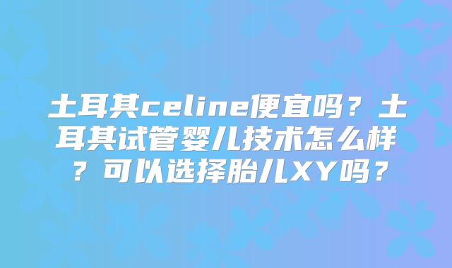 土耳其celine便宜吗？土耳其试管婴儿技术怎么样？可以选择胎儿XY吗？
