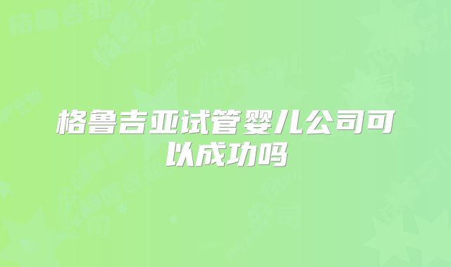 格鲁吉亚试管婴儿公司可以成功吗