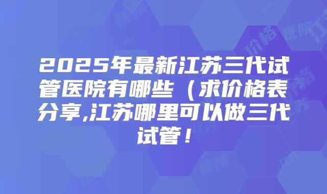 2025年最新江苏三代试管医院有哪些（求价格表分享,江苏哪里可以做三代试管！