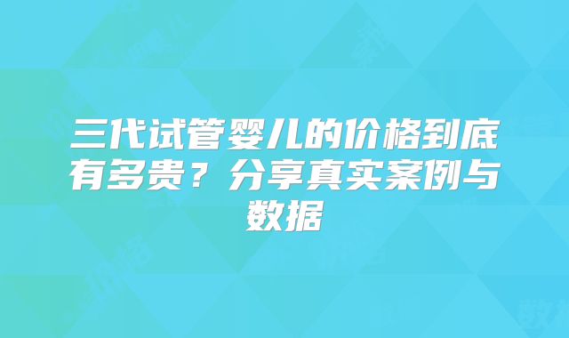 三代试管婴儿的价格到底有多贵?分享真实案例与数据