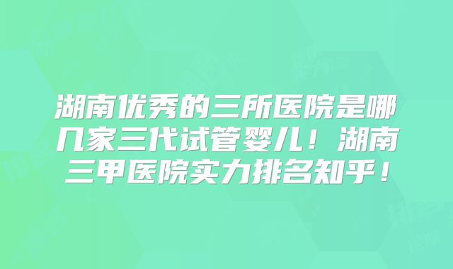 湖南优秀的三所医院是哪几家三代试管婴儿!湖南三甲医院实力排名知乎!